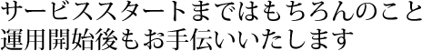 サービススタートまではもちろんのこと、運用開始後もお手伝いいたします。