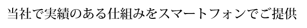 当社で実績のある仕組みをスマートフォンでご提供